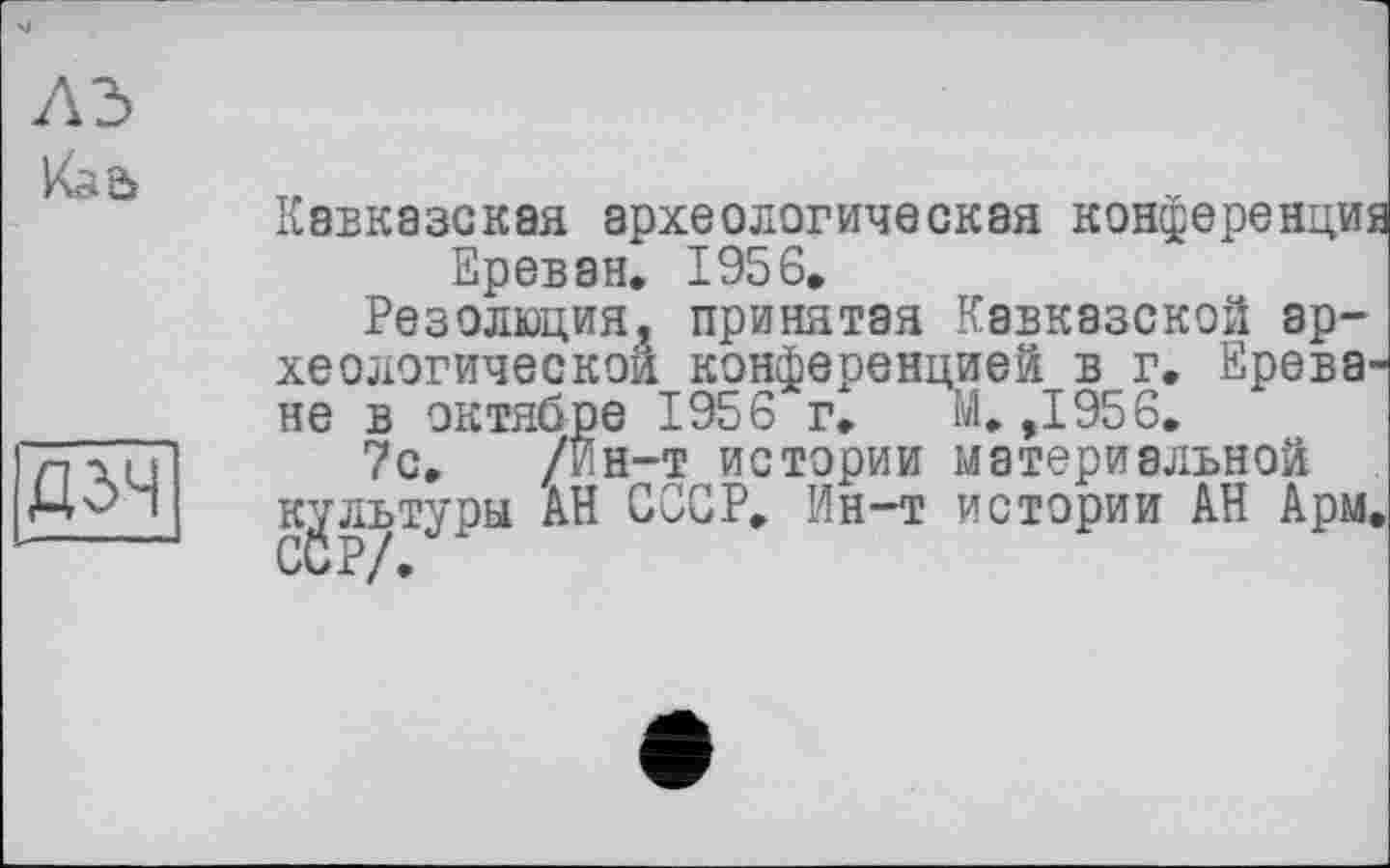 ﻿
	Кавказская археологическая конференции Ереван. 1956. Резолюция, принятая Кавказской археологической конференцией в г. Ереване в октябре 1956 г. М. ,1956.
дзч	7с. /Ин-т истории материальной культуры АН СССР. Ин-т истории АН Арм,